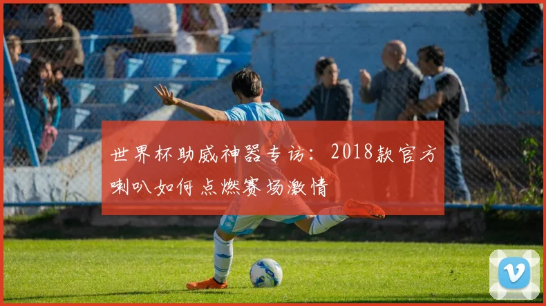 世界杯助威神器专访:2018款官方喇叭如何点燃赛场激情