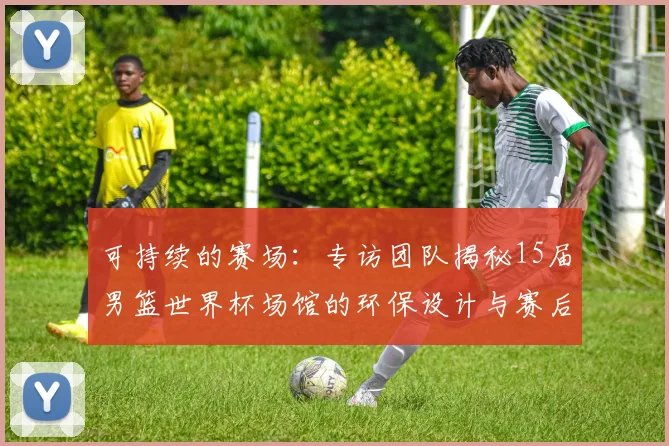可持续的赛场：专访团队揭秘15届男篮世界杯场馆的环保设计与赛后利用