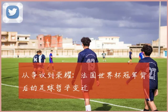 从争议到荣耀:法国世界杯冠军背后的足球哲学变迁