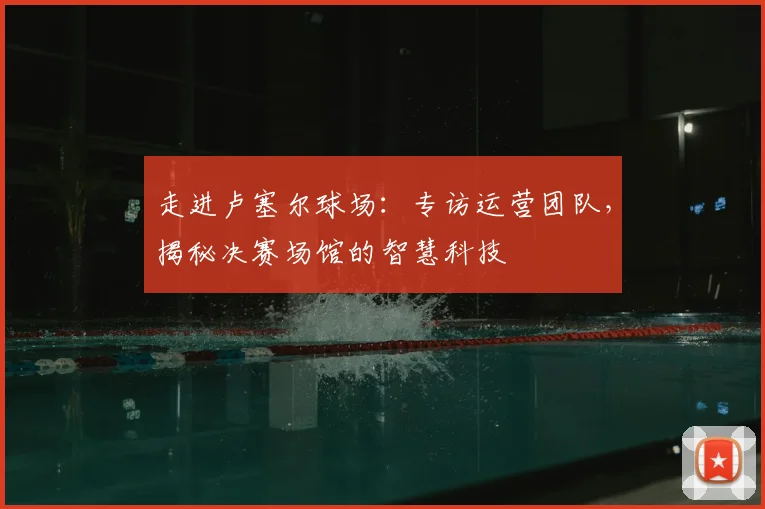 走进卢塞尔球场：专访运营团队，揭秘决赛场馆的智慧科技