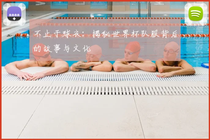 不止于球衣:揭秘世界杯队服背后的故事与文化