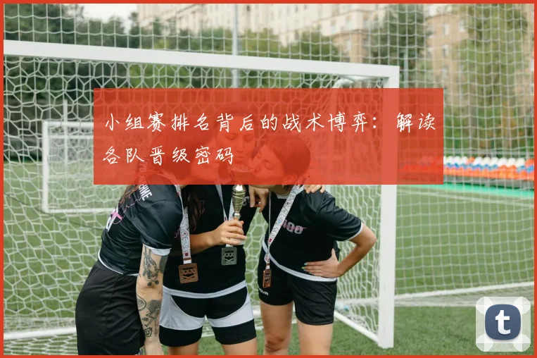 小组赛排名背后的战术博弈:解读各队晋级密码