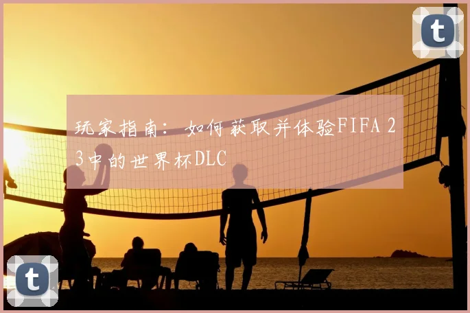 玩家指南:如何获取并体验FIFA 23中的世界杯DLC