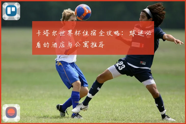 卡塔尔世界杯住宿全攻略:球迷必看的酒店与公寓推荐