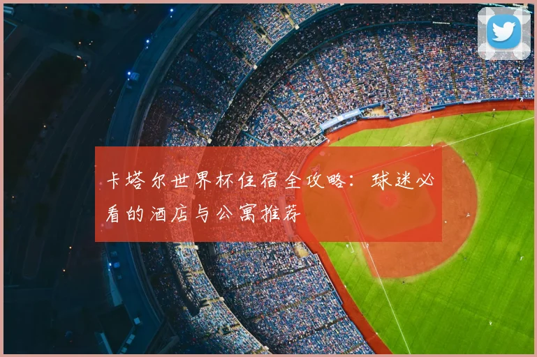 卡塔尔世界杯住宿全攻略:球迷必看的酒店与公寓推荐