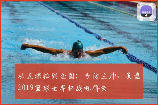 从五棵松到全国：专访主帅，复盘2019篮球世界杯战略得失