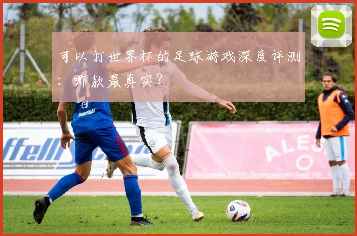 可以打世界杯的足球游戏深度评测：哪款最真实？