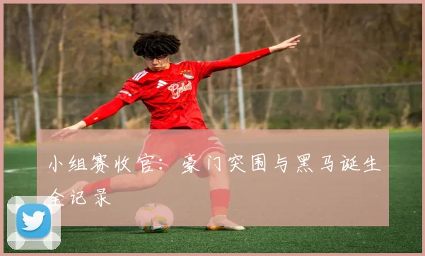 小组赛收官:豪门突围与黑马诞生全记录