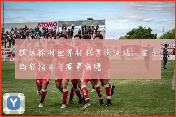 探访株洲世界杯彩票投注站:安全购彩指南与赛事前瞻