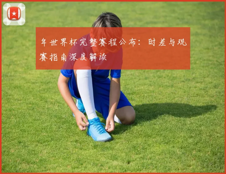 年世界杯完整赛程公布:时差与观赛指南深度解读