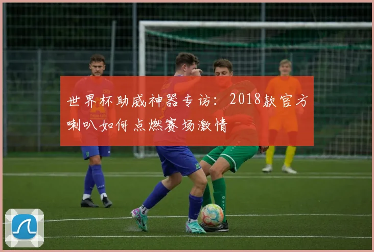 世界杯助威神器专访:2018款官方喇叭如何点燃赛场激情