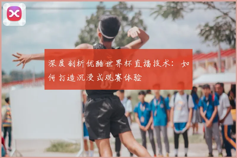 深度剖析优酷世界杯直播技术：如何打造沉浸式观赛体验