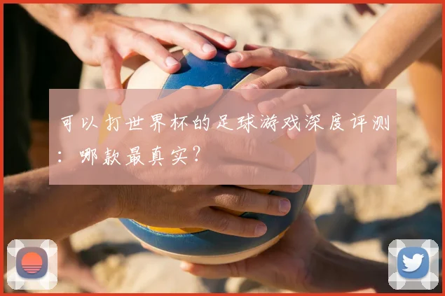 可以打世界杯的足球游戏深度评测：哪款最真实？