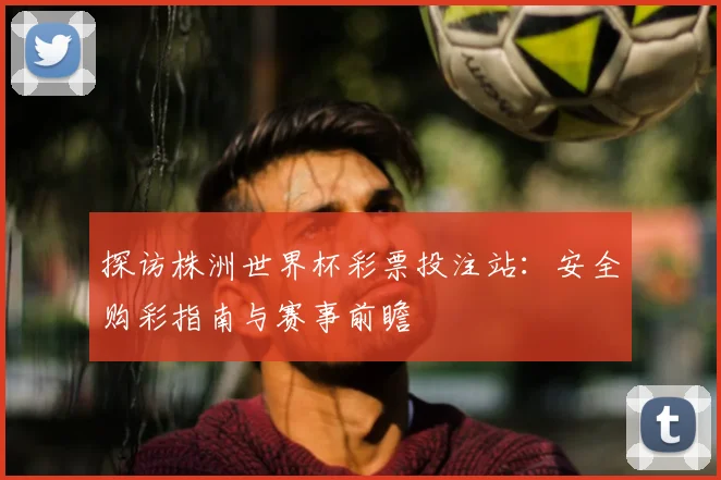 探访株洲世界杯彩票投注站:安全购彩指南与赛事前瞻