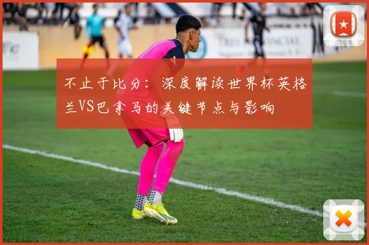 不止于比分:深度解读世界杯英格兰VS巴拿马的关键节点与影响