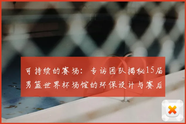 可持续的赛场：专访团队揭秘15届男篮世界杯场馆的环保设计与赛后利用