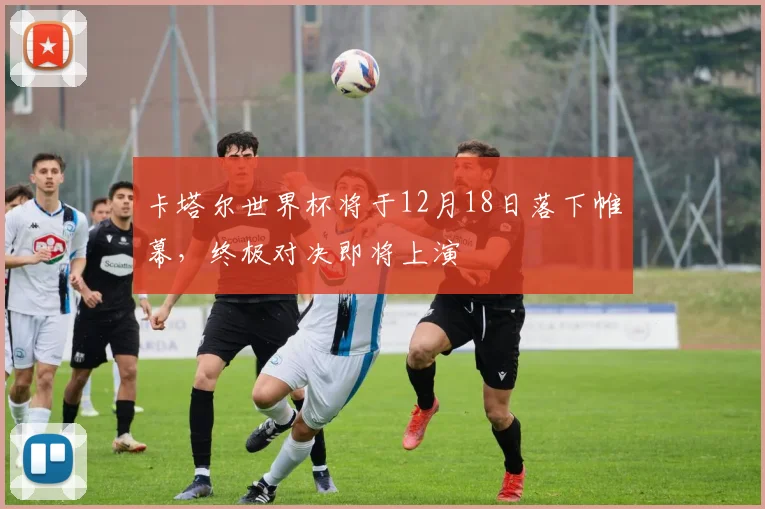 卡塔尔世界杯将于12月18日落下帷幕，终极对决即将上演