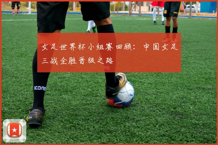 女足世界杯小组赛回顾：中国女足三战全胜晋级之路