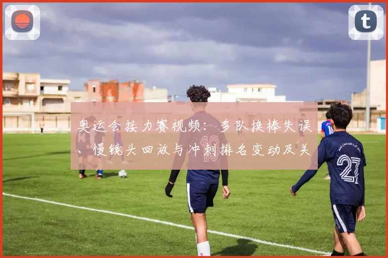 奥运会接力赛视频：多队换棒失误、慢镜头回放与冲刺排名变动及关键判罚