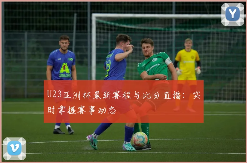 U23亚洲杯最新赛程与比分直播：实时掌握赛事动态