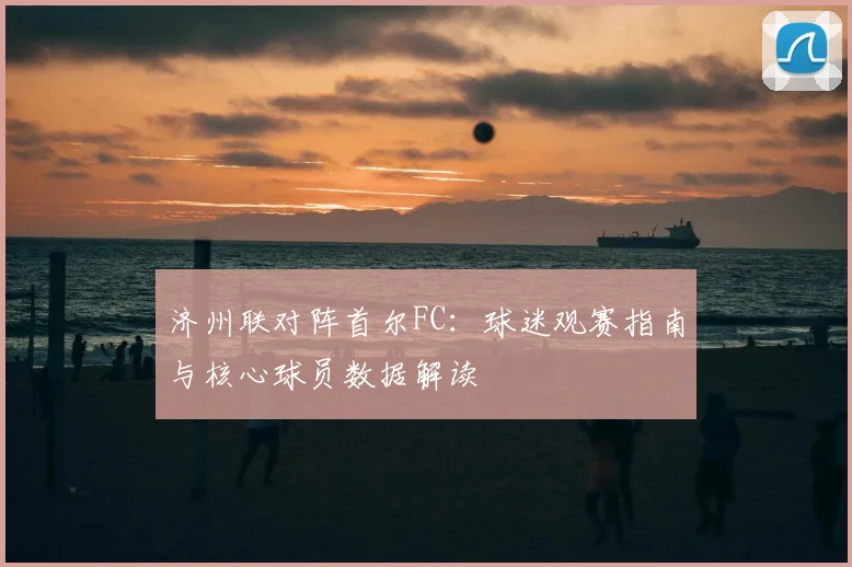 济州联对阵首尔FC：球迷观赛指南与核心球员数据解读