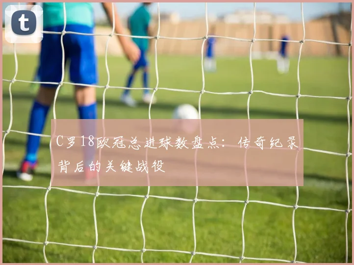 C罗18欧冠总进球数盘点：传奇纪录背后的关键战役