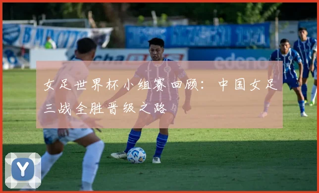 女足世界杯小组赛回顾：中国女足三战全胜晋级之路