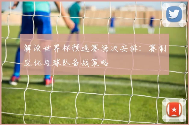 解读世界杯预选赛场次安排：赛制变化与球队备战策略