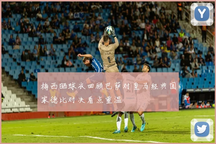 梅西晒球衣回顾巴萨对皇马经典国家德比对决看点重温