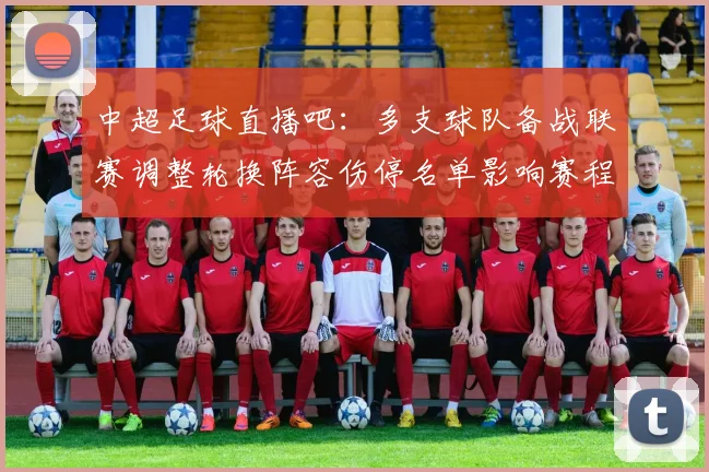 中超足球直播吧:多支球队备战联赛调整轮换阵容伤停名单影响赛程安排