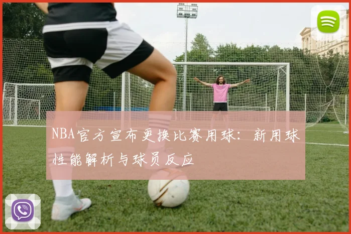 NBA官方宣布更换比赛用球:新用球性能解析与球员反应