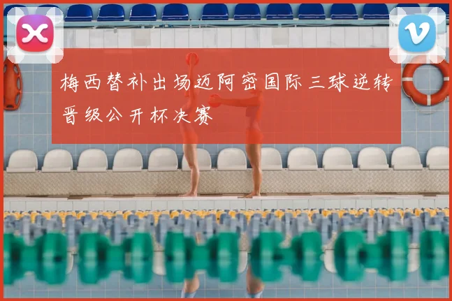 梅西替补出场迈阿密国际三球逆转晋级公开杯决赛