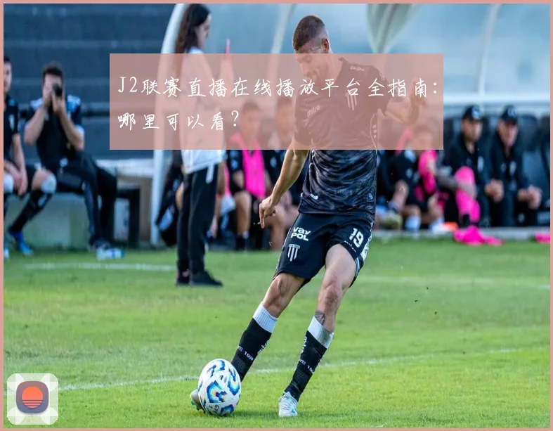 J2联赛直播在线播放平台全指南：哪里可以看？
