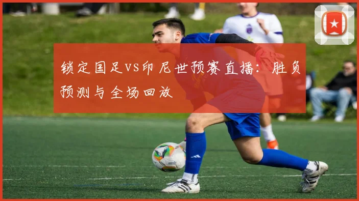 锁定国足vs印尼世预赛直播:胜负预测与全场回放