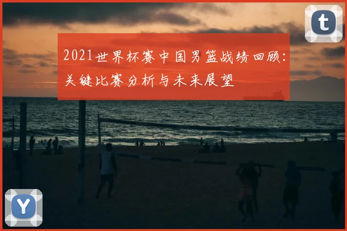 2021世界杯赛中国男篮战绩回顾：关键比赛分析与未来展望